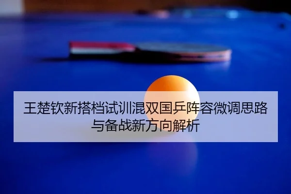 王楚钦新搭档试训混双国乒阵容微调思路与备战新方向解析