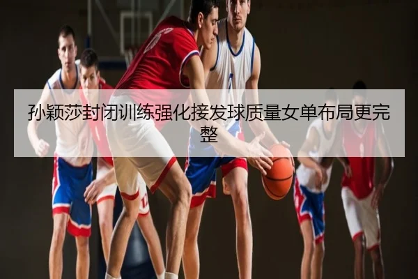 孙颖莎封闭训练强化接发球质量女单布局更完整