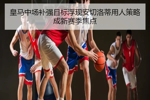 皇马中场补强目标浮现安切洛蒂用人策略成新赛季焦点