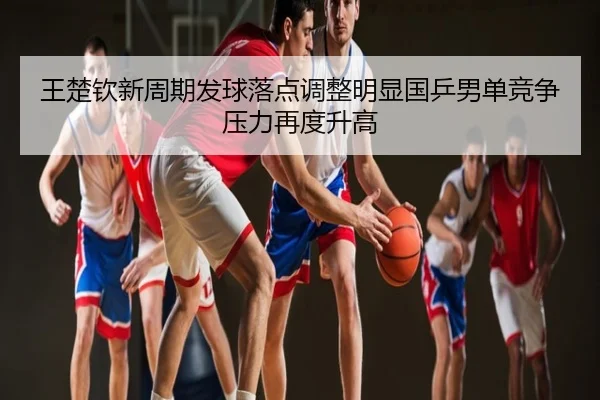 王楚钦新周期发球落点调整明显国乒男单竞争压力再度升高