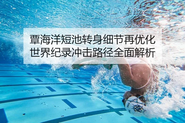 覃海洋短池转身细节再优化 世界纪录冲击路径全面解析
