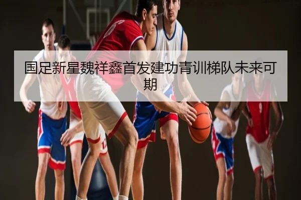 国足新星魏祥鑫首发建功青训梯队未来可期